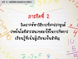 ภารกิจที่ 2
วิเคราะห์หาวิธีการที่จะประยุกต์
เทคโนโลยีสารสนเทศมาใช้ในการจัดการ
เรียนรู้ที่เน้นผู้เรียนเป็นสาคัญ
บทที่ 6 เทคโนโลยีสารสนเทศทางการศึกษา
 