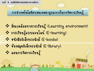 สิ่งแวดล้อมทางการเรียนรู้ (Learning environment)
 การเรียนรู้แบบออนไลน์ (E-learning)
 หนังสืออิเล็กทรอนิกส์ (E-books)
 ห้องสมุดอิเล็กทรอนิกส์ (E-library)
 แผนการจัดการเรียนรู้
การนาเทคโนโลยีสารสนเทศมาบูรณาการในการจัดการเรียนรู้
บทที่ 6 เทคโนโลยีสารสนเทศทางการศึกษา
 