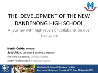 THE  DEVELOPMENT OF THE NEW DANDENONG HIGH SCHOOL A journey with high levels of collaboration over five years Martin Culkin ,  Principal Julia Atkin ,  Education & Learning Consultant Richard Leonard,  Hayball Architects Mary Featherston , Featherston Design 