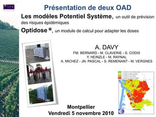 Présentation de deux OAD
Les modèles Potentiel Système, un outil de prévision
des risques épidémiques
Optidose ®, un module de calcul pour adapter les doses

                                     A. DAVY
                          FM. BERNARD - M. CLAVERIE - S. CODIS
                                  Y. HEINZLE - M. RAYNAL
                   A. MICHEZ - JN. PASCAL - S. REMENANT - M. VERGNES




                   Montpellier
             Vendredi 5 novembre 2010
 