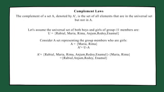 Manager Marketing Business Head
The complement of a set A, denoted by A', is the set of all elements that are in the universal set
but not in A.
Complement Laws
Let's assume the universal set of both boys and girls of group-11 members are:
U = {Rabiul, Maria, Rima, Anjum,Redoy,Enamul}
Consider A set representing the group members who are girls:
A = {Maria, Rima}
A'= U-A
A'= {Rabiul, Maria, Rima, Anjum,Redoy,Enamul}-{Maria, Rima}
={Rabiul,Anjum,Redoy, Enamul}
 