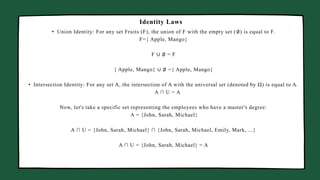 Manager Marketing Business Head
• Union Identity: For any set Fruits (F), the union of F with the empty set (∅) is equal to F.
F={ Apple, Mango}
F ∪ ∅ = F
{ Apple, Mango} ∪ ∅ ={ Apple, Mango}
• Intersection Identity: For any set A, the intersection of A with the universal set (denoted by Ω) is equal to A.
A ∩ U = A
Now, let's take a specific set representing the employees who have a master's degree:
A = {John, Sarah, Michael}
A ∩ U = {John, Sarah, Michael} ∩ {John, Sarah, Michael, Emily, Mark, ...}
A ∩ U = {John, Sarah, Michael} = A
Identity Laws
 