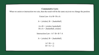 Manager Marketing Business Head
When we union or intersection two sets, then the result will be the same set,even we change the position.
Union Law- A ∪ B= B ∪ A
A = {cricket} B = {basketball}
A ∪ B = {cricket, basketball}
B ∪ A = {basketball, cricket}
Intersection Law - A ∩ B= B ∩ A
A = {cricket} B = {basketball}
A ∩ B = {}
B ∩ A = {}
Commutative Laws
 