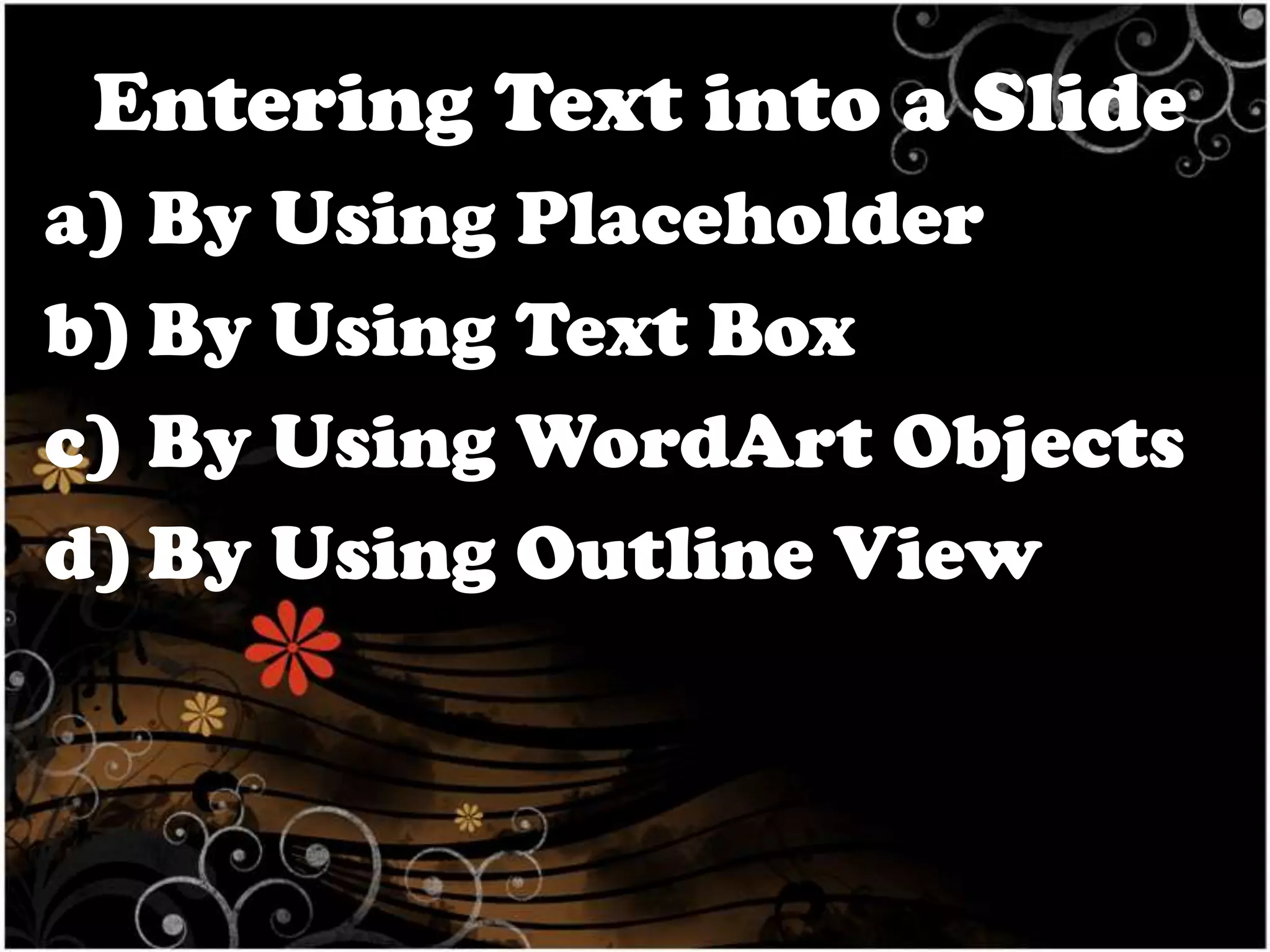 Entering Text into a Slide
a) By Using Placeholder
b) By Using Text Box
c) By Using WordArt Objects
d) By Using Outline View

 