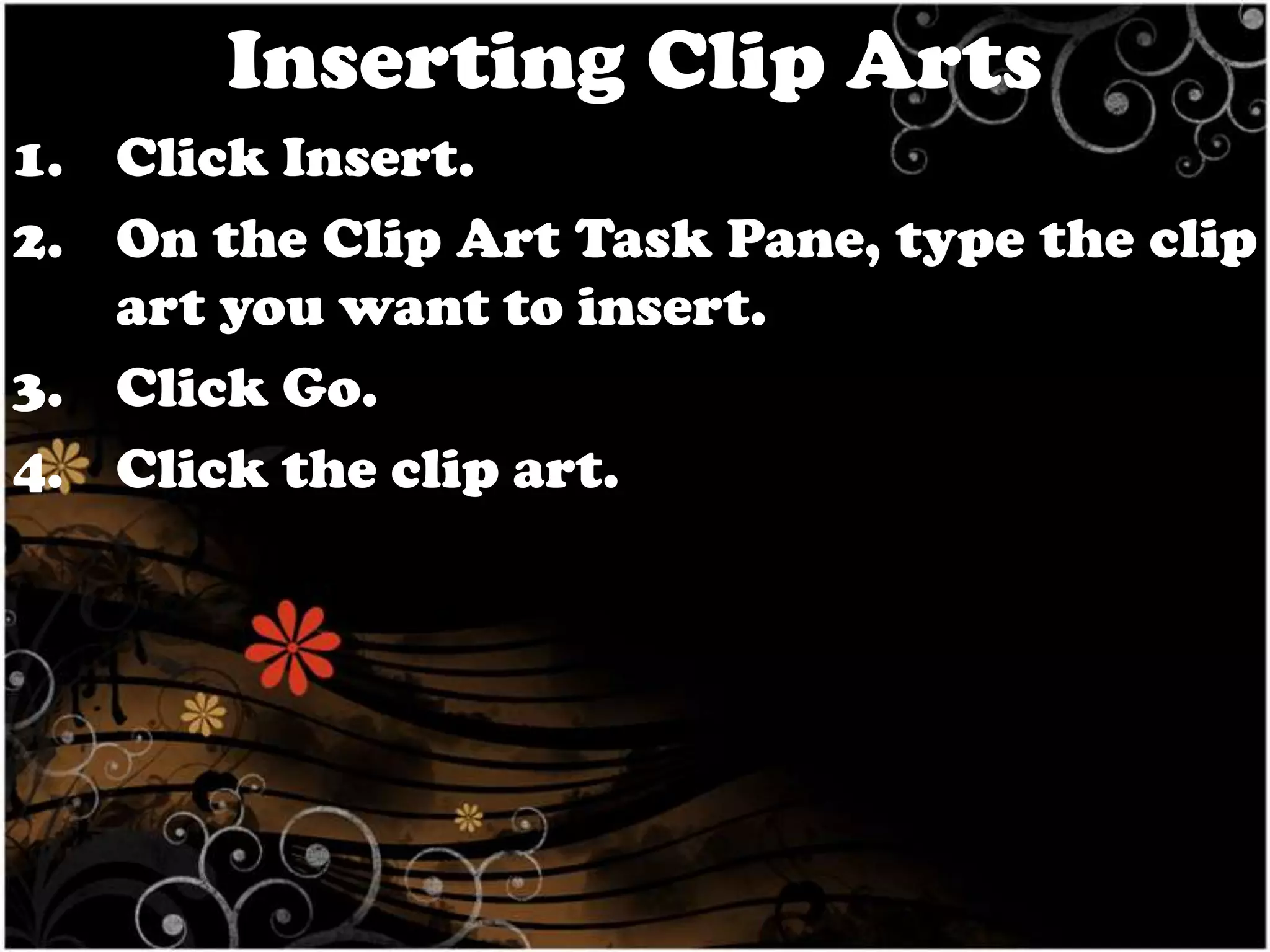 Inserting Clip Arts
1. Click Insert.
2. On the Clip Art Task Pane, type the clip
art you want to insert.
3. Click Go.
4. Click the clip art.

 