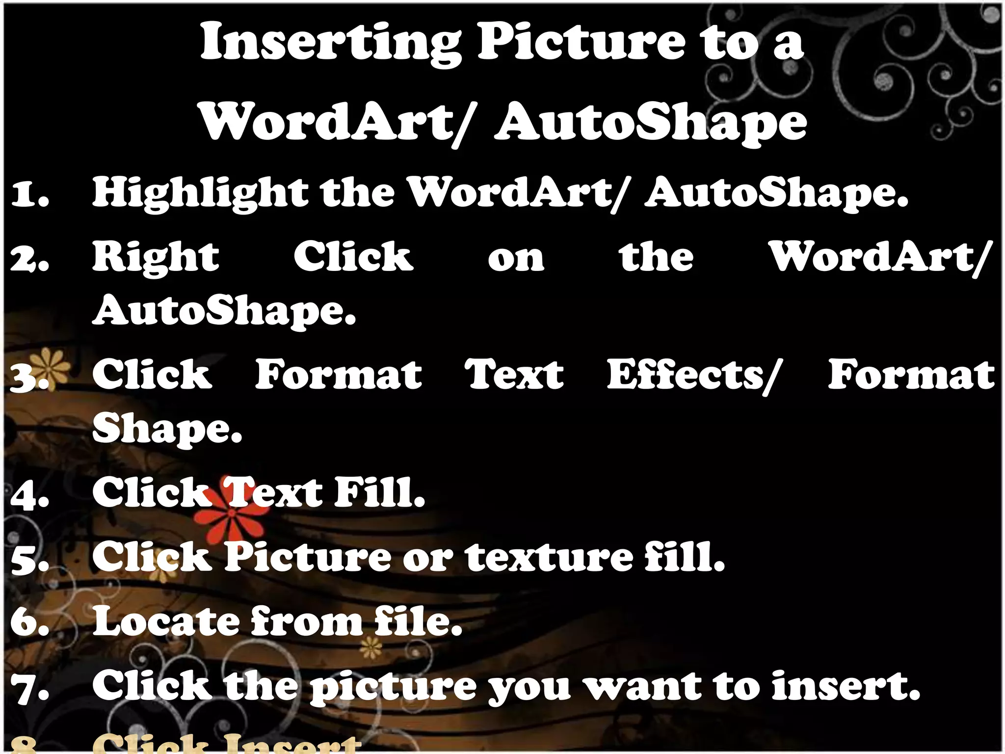 Inserting Picture to a
WordArt/ AutoShape
1. Highlight the WordArt/ AutoShape.
2. Right
Click
on
the
WordArt/
AutoShape.
3. Click Format Text Effects/ Format
Shape.
4. Click Text Fill.
5. Click Picture or texture fill.
6. Locate from file.
7. Click the picture you want to insert.

 