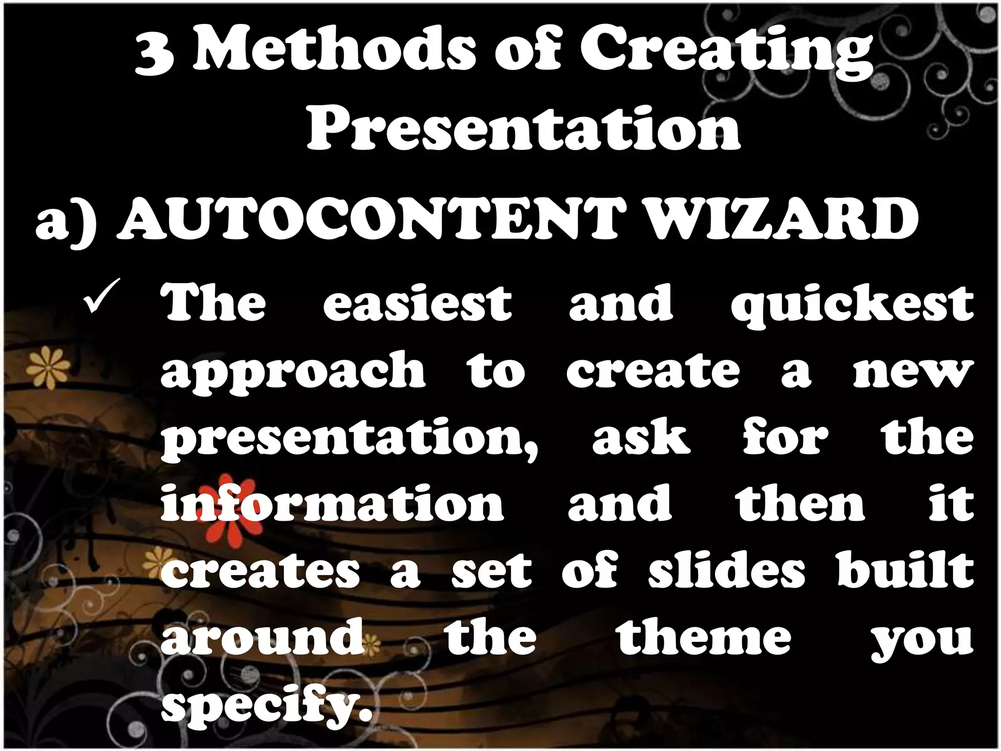 3 Methods of Creating
Presentation
a) AUTOCONTENT WIZARD
 The easiest
approach to
presentation,
information
creates a set
around the
specify.

and quickest
create a new
ask for the
and then it
of slides built
theme you

 