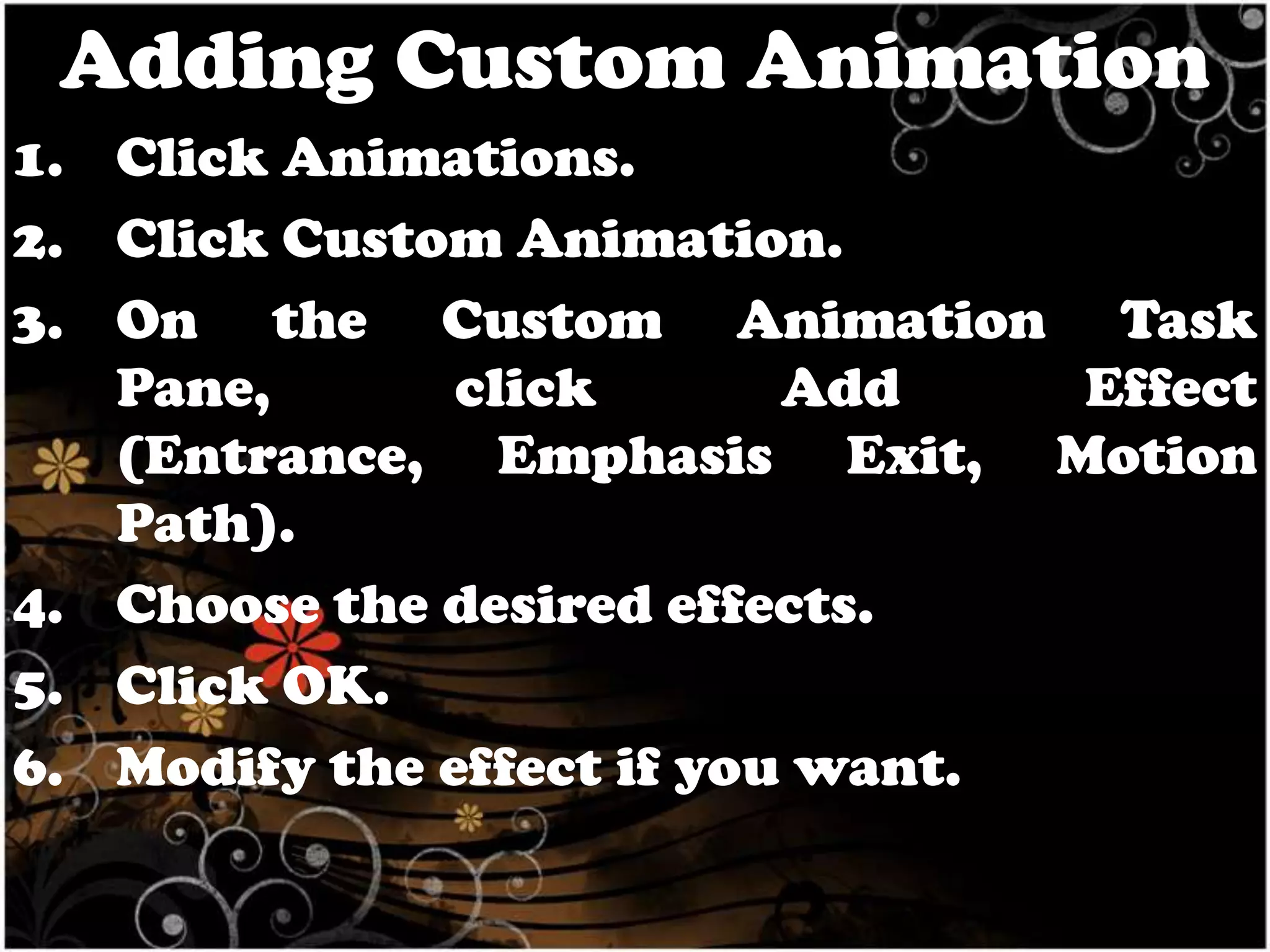 Adding Custom Animation
1. Click Animations.
2. Click Custom Animation.
3. On the Custom Animation Task
Pane,
click
Add
Effect
(Entrance, Emphasis Exit, Motion
Path).
4. Choose the desired effects.
5. Click OK.
6. Modify the effect if you want.

 