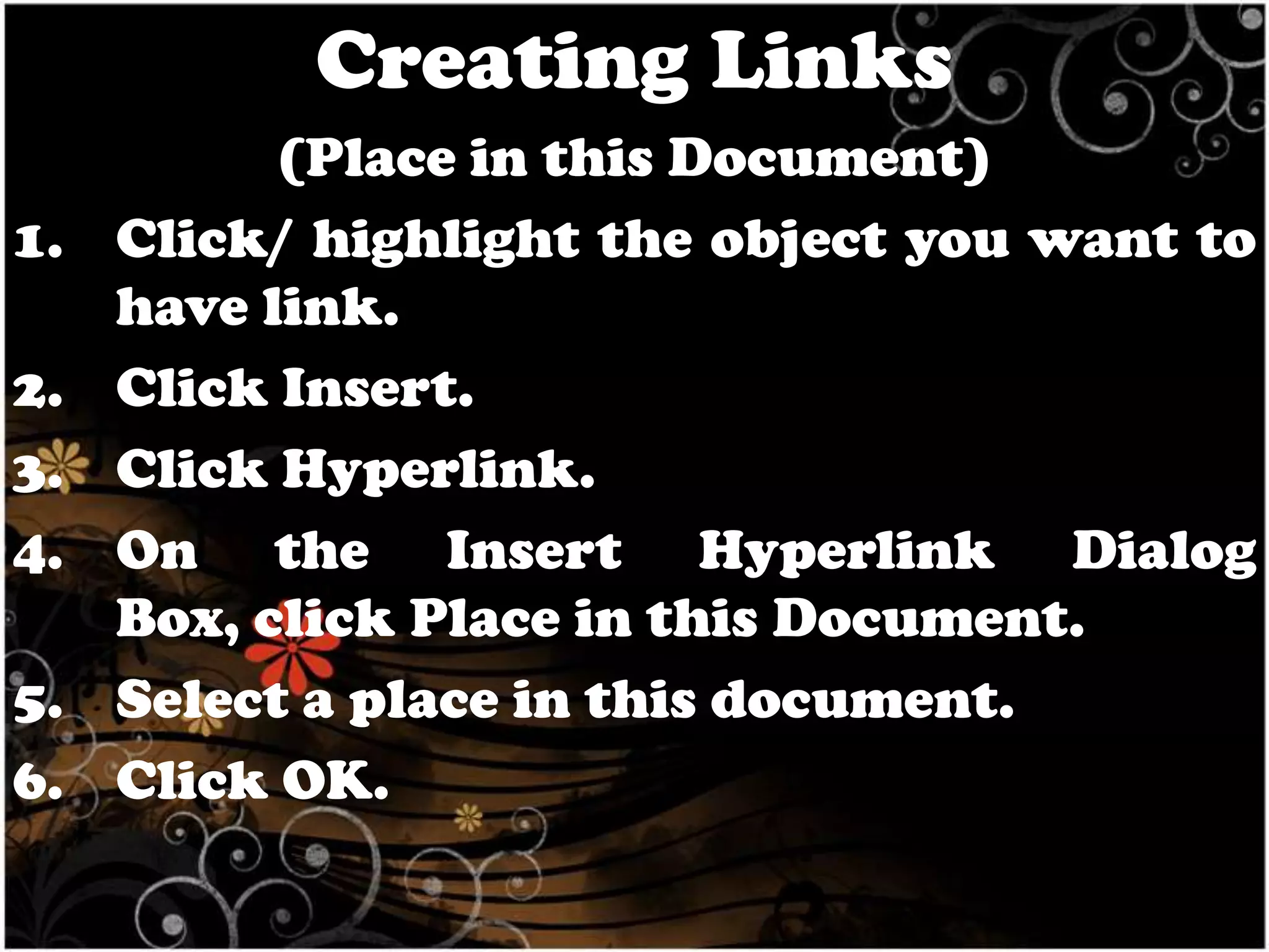 Creating Links
1.
2.
3.
4.
5.
6.

(Place in this Document)
Click/ highlight the object you want to
have link.
Click Insert.
Click Hyperlink.
On the Insert Hyperlink Dialog
Box, click Place in this Document.
Select a place in this document.
Click OK.

 