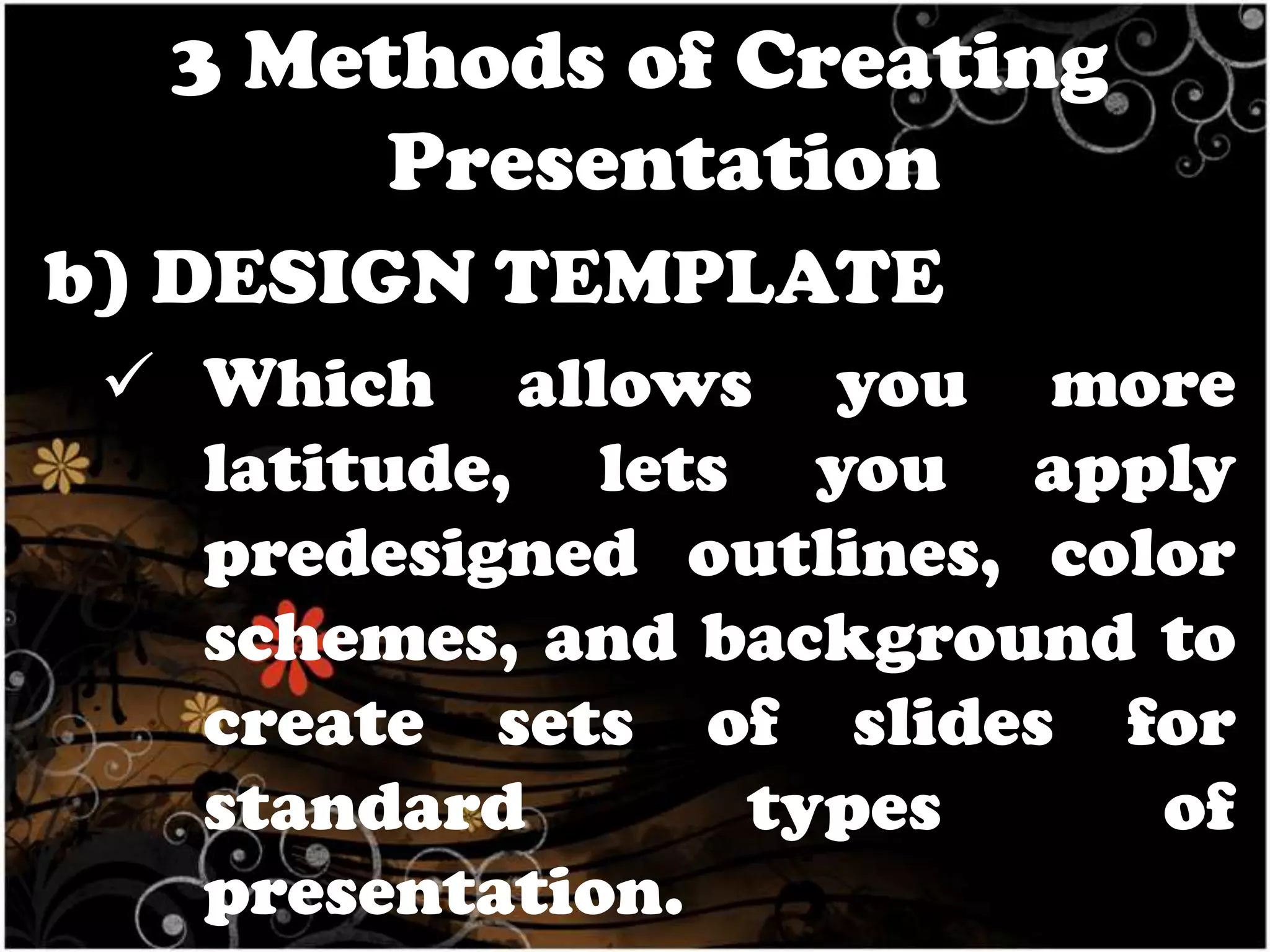 3 Methods of Creating
Presentation
b) DESIGN TEMPLATE
 Which allows you more
latitude, lets you apply
predesigned outlines, color
schemes, and background to
create sets of slides for
standard
types
of
presentation.

 