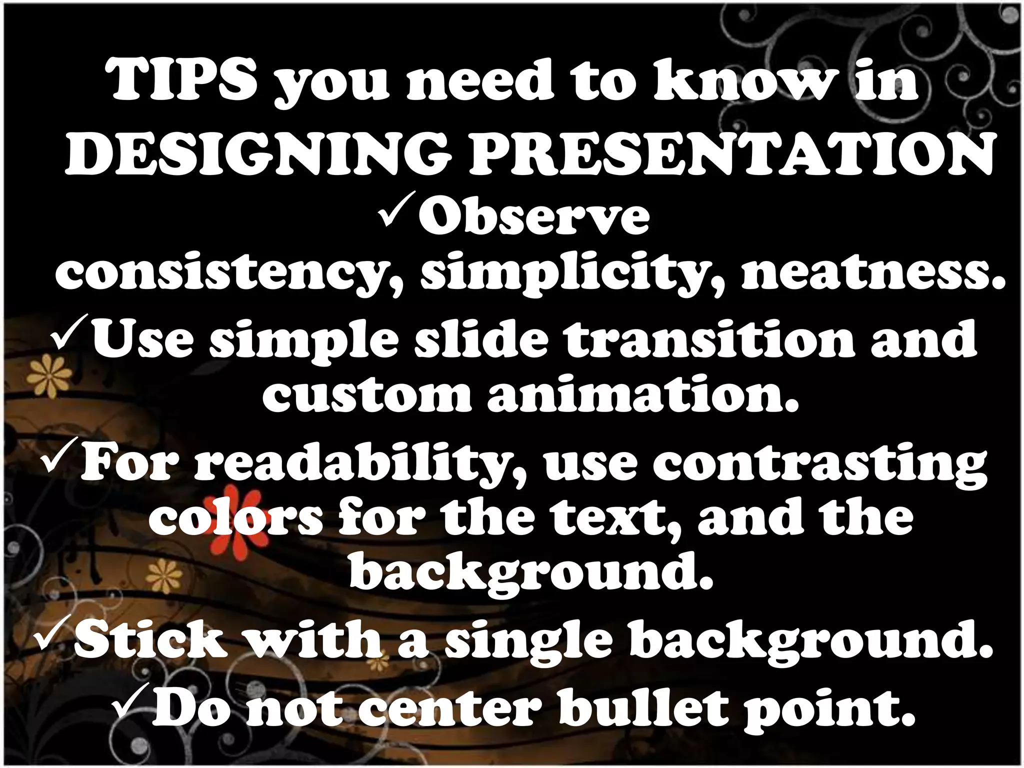 TIPS you need to know in
DESIGNING PRESENTATION

Observe
consistency, simplicity, neatness.
Use simple slide transition and
custom animation.
For readability, use contrasting
colors for the text, and the
background.
Stick with a single background.
Do not center bullet point.

 