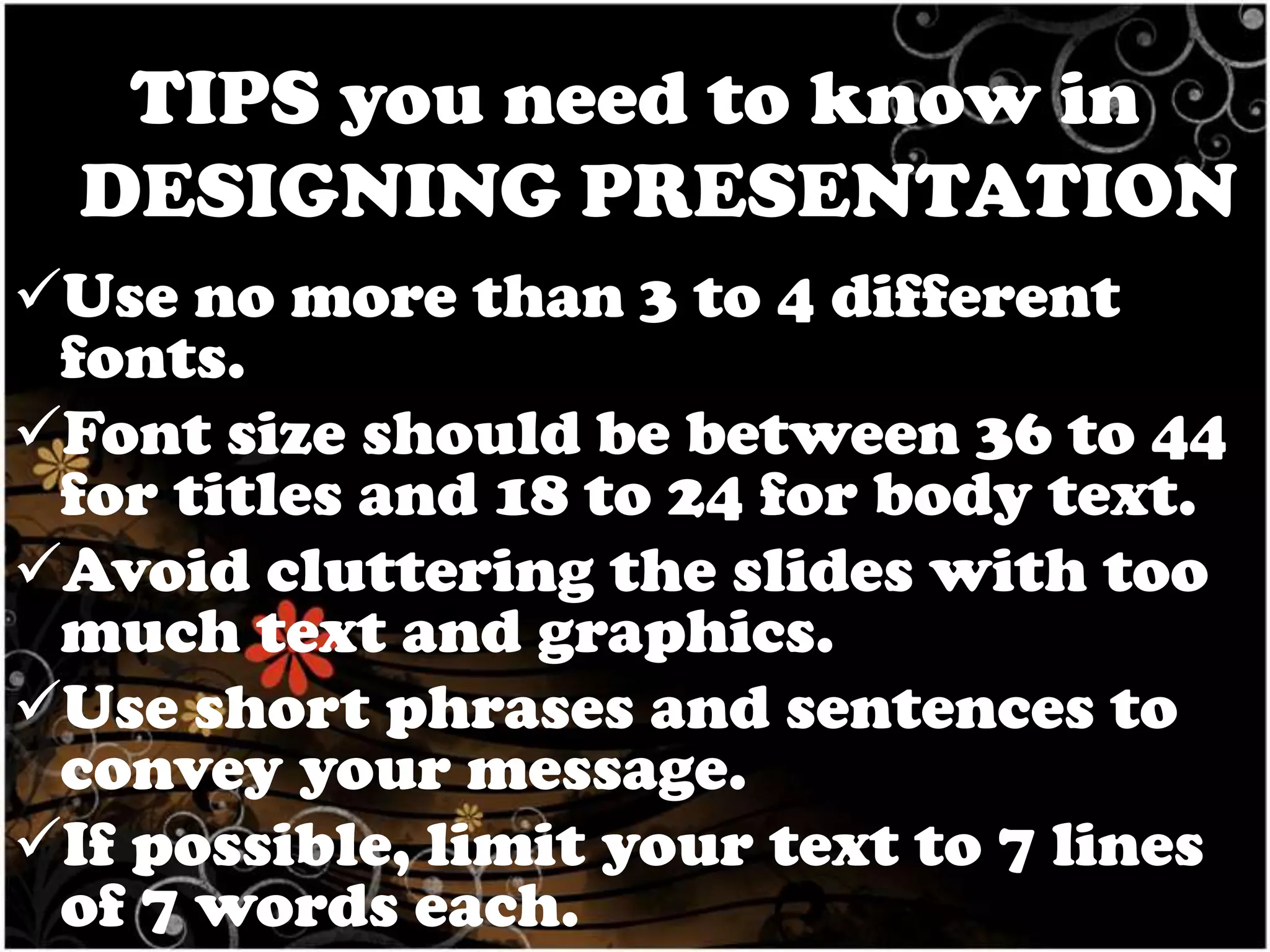 TIPS you need to know in
DESIGNING PRESENTATION
Use no more than 3 to 4 different
fonts.
Font size should be between 36 to 44
for titles and 18 to 24 for body text.
Avoid cluttering the slides with too
much text and graphics.
Use short phrases and sentences to
convey your message.
If possible, limit your text to 7 lines
of 7 words each.

 