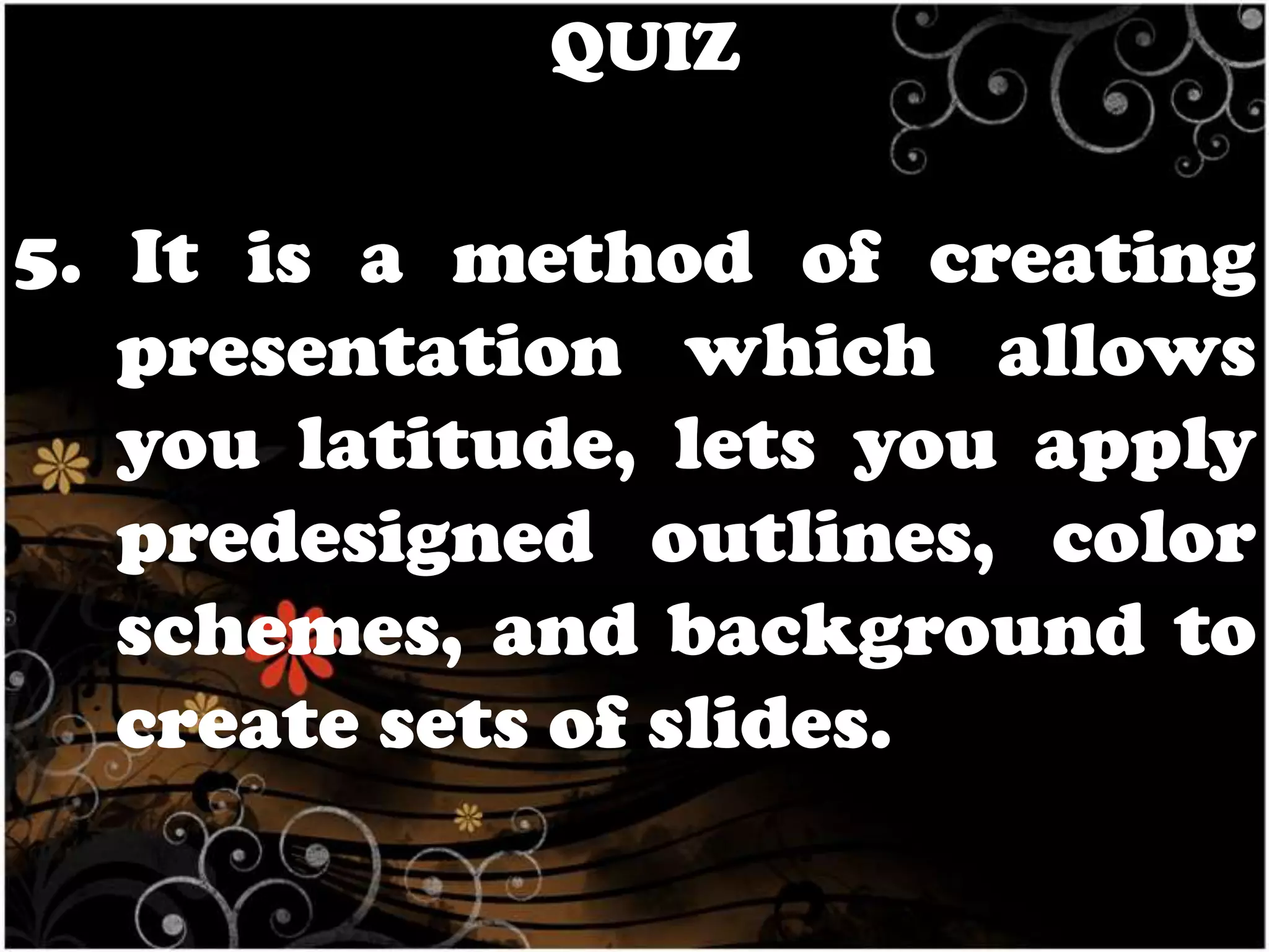 QUIZ

5. It is a method of creating
presentation which allows
you latitude, lets you apply
predesigned outlines, color
schemes, and background to
create sets of slides.

 
