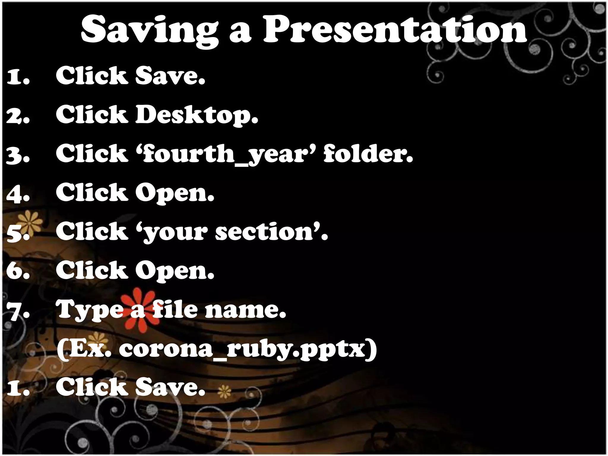 Saving a Presentation
1.
2.
3.
4.
5.
6.
7.

Click Save.
Click Desktop.
Click ‘fourth_year’ folder.
Click Open.
Click ‘your section’.
Click Open.
Type a file name.
(Ex. corona_ruby.pptx)
1. Click Save.

 