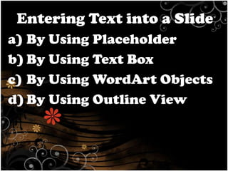 Entering Text into a Slide
a) By Using Placeholder
b) By Using Text Box
c) By Using WordArt Objects
d) By Using Outline View

 
