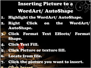 Inserting Picture to a
WordArt/ AutoShape
1. Highlight the WordArt/ AutoShape.
2. Right
Click
on
the
WordArt/
AutoShape.
3. Click Format Text Effects/ Format
Shape.
4. Click Text Fill.
5. Click Picture or texture fill.
6. Locate from file.
7. Click the picture you want to insert.

 
