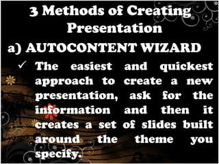 3 Methods of Creating
Presentation
a) AUTOCONTENT WIZARD
 The easiest
approach to
presentation,
information
creates a set
around the
specify.

and quickest
create a new
ask for the
and then it
of slides built
theme you

 
