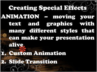Creating Special Effects
ANIMATION – moving your
text and graphics with
many different styles that
can make your presentation
alive
1. Custom Animation
2. Slide Transition

 