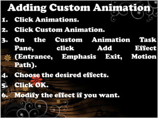 Adding Custom Animation
1. Click Animations.
2. Click Custom Animation.
3. On the Custom Animation Task
Pane,
click
Add
Effect
(Entrance, Emphasis Exit, Motion
Path).
4. Choose the desired effects.
5. Click OK.
6. Modify the effect if you want.

 