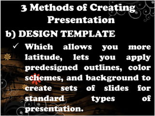 3 Methods of Creating
Presentation
b) DESIGN TEMPLATE
 Which allows you more
latitude, lets you apply
predesigned outlines, color
schemes, and background to
create sets of slides for
standard
types
of
presentation.

 