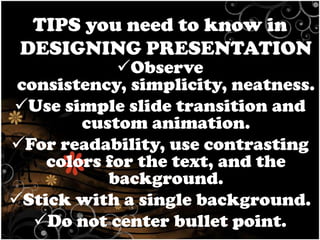 TIPS you need to know in
DESIGNING PRESENTATION

Observe
consistency, simplicity, neatness.
Use simple slide transition and
custom animation.
For readability, use contrasting
colors for the text, and the
background.
Stick with a single background.
Do not center bullet point.

 