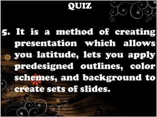 QUIZ

5. It is a method of creating
presentation which allows
you latitude, lets you apply
predesigned outlines, color
schemes, and background to
create sets of slides.

 