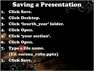 Saving a Presentation
1.
2.
3.
4.
5.
6.
7.

Click Save.
Click Desktop.
Click ‘fourth_year’ folder.
Click Open.
Click ‘your section’.
Click Open.
Type a file name.
(Ex. corona_ruby.pptx)
1. Click Save.

 