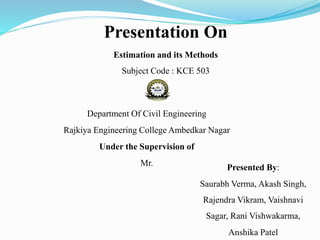 Presentation On
Estimation and its Methods
Subject Code : KCE 503
Department Of Civil Engineering
Rajkiya Engineering College Ambedkar Nagar
Under the Supervision of
Mr. Presented By:
Saurabh Verma, Akash Singh,
Rajendra Vikram, Vaishnavi
Sagar, Rani Vishwakarma,
Anshika Patel
 