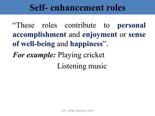Self- enhancement roles
“These roles contribute to personal
accomplishment and enjoyment or sense
of well-being and happiness”.
For example: Playing cricket
Listening music
TS1_OPM_Shamima_2018
 