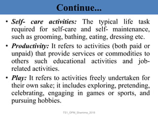 Continue...
• Self- care activities: The typical life task
required for self-care and self- maintenance,
such as grooming, bathing, eating, dressing etc.
• Productivity: It refers to activities (both paid or
unpaid) that provide services or commodities to
others such educational activities and job-
related activities.
• Play: It refers to activities freely undertaken for
their own sake; it includes exploring, pretending,
celebrating, engaging in games or sports, and
pursuing hobbies.
TS1_OPM_Shamima_2018
 