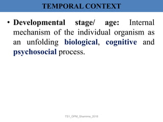 TEMPORAL CONTEXT
• Developmental stage/ age: Internal
mechanism of the individual organism as
an unfolding biological, cognitive and
psychosocial process.
TS1_OPM_Shamima_2018
 