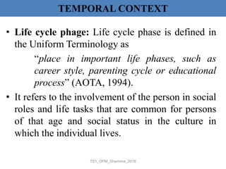 TEMPORAL CONTEXT
• Life cycle phage: Life cycle phase is defined in
the Uniform Terminology as
“place in important life phases, such as
career style, parenting cycle or educational
process” (AOTA, 1994).
• It refers to the involvement of the person in social
roles and life tasks that are common for persons
of that age and social status in the culture in
which the individual lives.
TS1_OPM_Shamima_2018
 