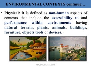 ENVIRONMENTAL CONTEXTS continue…
• Physical: It is defined as non-human aspects of
contexts that include the accessibility to and
performance within environments having
natural terrain, plants, animals, buildings,
furniture, objects tools or devices.
TS1_OPM_Shamima_2018
 