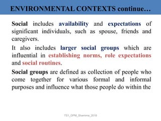 Social includes availability and expectations of
significant individuals, such as spouse, friends and
caregivers.
It also includes larger social groups which are
influential in establishing norms, role expectations
and social routines.
Social groups are defined as collection of people who
come together for various formal and informal
purposes and influence what those people do within the
TS1_OPM_Shamima_2018
ENVIRONMENTAL CONTEXTS continue…
 