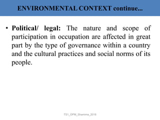 ENVIRONMENTAL CONTEXT continue...
• Political/ legal: The nature and scope of
participation in occupation are affected in great
part by the type of governance within a country
and the cultural practices and social norms of its
people.
TS1_OPM_Shamima_2018
 