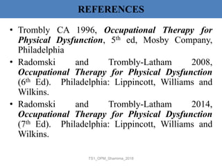 REFERENCES
• Trombly CA 1996, Occupational Therapy for
Physical Dysfunction, 5th ed, Mosby Company,
Philadelphia
• Radomski and Trombly-Latham 2008,
Occupational Therapy for Physical Dysfunction
(6th Ed). Philadelphia: Lippincott, Williams and
Wilkins.
• Radomski and Trombly-Latham 2014,
Occupational Therapy for Physical Dysfunction
(7th Ed). Philadelphia: Lippincott, Williams and
Wilkins.
TS1_OPM_Shamima_2018
 