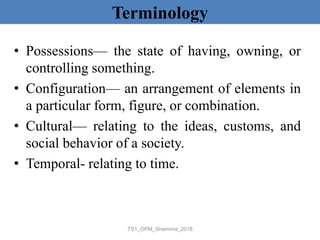 Terminology
• Possessions— the state of having, owning, or
controlling something.
• Configuration— an arrangement of elements in
a particular form, figure, or combination.
• Cultural— relating to the ideas, customs, and
social behavior of a society.
• Temporal- relating to time.
TS1_OPM_Shamima_2018
 