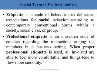 Social Term in Professionalism
• Etiquette is a code of behavior that delineates
expectations for social behavior according to
contemporary conventional norms within a
society, social class, or group.
• Professional etiquette is an unwritten code of
conduct regarding the interactions among the
members in a business setting. When proper
professional etiquette is used, all involved are
able to feel more comfortable, and things tend to
flow more smoothly.
TS1_OPM_Shamima_2018
 