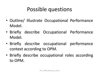 Possible questions
• Outline/ Illustrate Occupational Performance
Model.
• Briefly describe Occupational Performance
Model.
• Briefly describe occupational performance
context according to OPM.
• Briefly describe occupational roles according
to OPM.
TS1_OPM_Shamima_2018
 