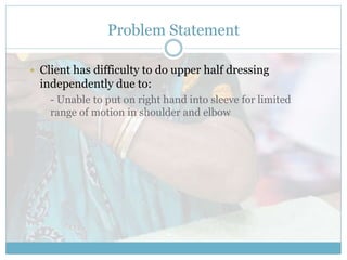 Problem Statement
 Client has difficulty to do upper half dressing
independently due to:
- Unable to put on right hand into sleeve for limited
range of motion in shoulder and elbow
 