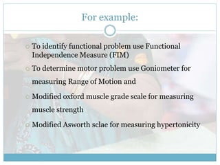 For example:
 To identify functional problem use Functional
Independence Measure (FIM)
 To determine motor problem use Goniometer for
measuring Range of Motion and
 Modified oxford muscle grade scale for measuring
muscle strength
 Modified Asworth sclae for measuring hypertonicity
 