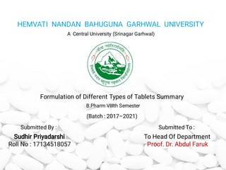 HEMVATI NANDAN BAHUGUNA GARHWAL UNIVERSITY
A Central University (Srinagar Garhwal)
Formulation of Different Types of Tablets Summary
B.Pharm VIIIth Semester
Sudhir Priyadarshi
Roll No : 17134518057
To Head Of Department
Proof. Dr. Abdul Faruk
(Batch : 2017–2021)
Submitted By : Submitted To :
 