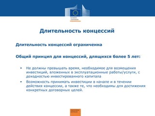 Длительность концессий
Длительность концессий ограниченна
Общий принцип для концессий, длящихся более 5 лет:
 Не должны превышать время, необходимое для возмещения
инвестиций, вложенных в эксплуатационные работы/услуги, с
доходностью инвестированного капитала
 Возможность принимать инвестиции в начале и в течении
действия концессии, а также те, что необходимы для достижения
конкретных договорных целей.
 