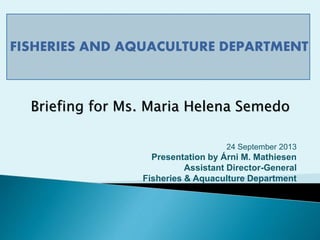 FISHERIES AND AQUACULTURE DEPARTMENT
24 September 2013
Presentation by Árni M. Mathiesen
Assistant Director-General
Fisheries & Aquaculture Department
Briefing for Ms. Maria Helena Semedo
 