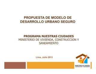 Lima, Julio 2013
PROPUESTA DE MODELO DE
DESARROLLO URBANO SEGURO
PROGRAMA NUESTRAS CIUDADES
MINISTERIO DE VIVIENDA, CONSTRUCCION Y
SANEAMIENTO
 