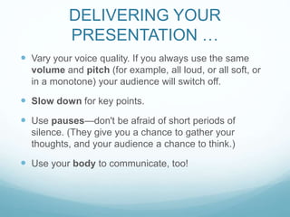 DELIVERING YOUR 
PRESENTATION … 
 Vary your voice quality. If you always use the same 
volume and pitch (for example, all loud, or all soft, or 
in a monotone) your audience will switch off. 
 Slow down for key points. 
 Use pauses—don't be afraid of short periods of 
silence. (They give you a chance to gather your 
thoughts, and your audience a chance to think.) 
 Use your body to communicate, too! 
 