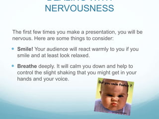 DEALING WITH 
NERVOUSNESS 
The first few times you make a presentation, you will be 
nervous. Here are some things to consider: 
 Smile! Your audience will react warmly to you if you 
smile and at least look relaxed. 
 Breathe deeply. It will calm you down and help to 
control the slight shaking that you might get in your 
hands and your voice. 
 