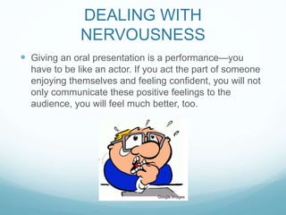 DEALING WITH 
NERVOUSNESS 
 Giving an oral presentation is a performance—you 
have to be like an actor. If you act the part of someone 
enjoying themselves and feeling confident, you will not 
only communicate these positive feelings to the 
audience, you will feel much better, too. 
Google Images 
 