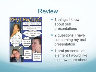 Review 
 3 things I know 
about oral 
presentations 
 2 questions I have 
concerning my oral 
presentation 
 1 oral presentation 
element I would like 
to know more about 
