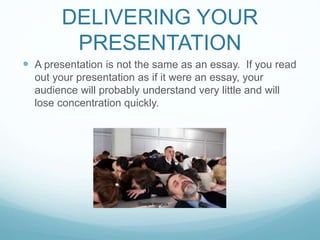 DELIVERING YOUR 
PRESENTATION 
 A presentation is not the same as an essay. If you read 
out your presentation as if it were an essay, your 
audience will probably understand very little and will 
lose concentration quickly. 
Google Images 
 